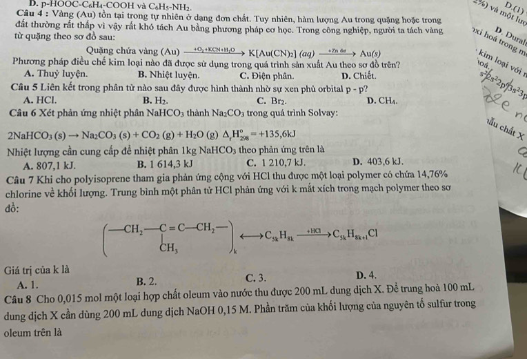 D. p-HOOC-C₆H₄-COOH và C_6H_5-NH_2.
o.(
2%) và một lư
Câu 4 : Vàng (Au) tồn tại trong tự nhiên ở dạng đơn chất. Tuy nhiên, hàm lượng Au trong quặng hoặc trong
D. Dural
từ quặng theo sơ đồ sau:
đất thường rất thấp vì vậy rất khó tách Au bằng phương pháp cơ học. Trong công nghiệp, người ta tách vàng oxi hoá trong m kim loại với :
Quặng chứa vàng (Au)xrightarrow +O_2+KCN+H_2OK[Au(CN)_2](aq)xrightarrow +7ndsAu(s)
Phương pháp điều chế kim loại nào đã được sử dụng trong quá trình sản xuất Au theo sơ đồ trên?
104
A. Thuỷ luyện. B. Nhiệt luyện. C. Điện phân. D. Chiết.
Câu 5 Liên kết trong phân tử nào sau đây được hình thành nhờ sự xen phủ orbital p-p ?
A. HCl. B. H_2. C. Br_2. D. ^circ H
s^2/2s^22p^6/3s^23p
Câu 6 Xét phản ứng nhiệt phân NaHCO_3 3 thành Na_2CO_3 trong quá trình Solvay:
hẫu chất X
2NaHCO_3(s)to Na_2CO_3(s)+CO_2(g)+H_2O(g)△ _rH_(298)°=+135,6kJ
Nhiệt lượng cần cung cấp đề nhiệt phân 1kg NaHCO_3 theo phản ứng trên là
A. 807,1 kJ. B. 1 614,3 kJ C. 1 210,7 kJ. D. 403,6 kJ.
Câu 7 Khi cho polyisoprene tham gia phản ứng cộng với HCl thu được một loại polymer có chứa 14,76%
chlorine về khối lượng. Trung bình một phân tử HCl phản ứng với k mắt xích trong mạch polymer theo sơ
đồ:
(-CH_2-C=C-CH_2- Cto C_sendpmatrix _kto C_sHHH_axrightarrow +C_3k+1H_a+1CI
Giá trị của k là D. 4.
A. 1. B. 2. C. 3.
Câu 8 Cho 0,015 mol một loại hợp chất oleum vào nước thu được 200 mL dung dịch X. Đề trung hoà 100 mL
dung dịch X cần dùng 200 mL dung dịch NaOH 0,15 M. Phần trăm của khối lượng của nguyên tố sulfur trong
oleum trên là