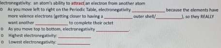 lectronegativity: an atom's ability to attract an electron from another atom 
0 As you move left to right on the Periodic Table, electronegativity _because the elements have 
more valence electrons (getting closer to having a 
want another _to complete their octet outer shell _), so they REALLY 
As you move top to bottom, electronegativity_ 
Highest electronegativity:_ 
D Lowest electronegativity_