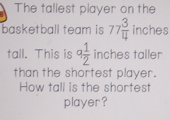 The tallest player on the 
basketball team is 77 3/4  inches
tall. This is q 1/2  inches taller 
than the shortest player. 
How tall is the shortest 
player?