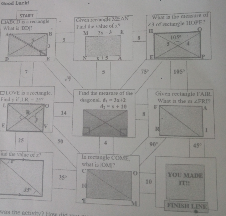 Good Luck!
START
□ABCD is a rectangle Given rectangle MEAN What is the measure of
What is |BD|? Find the value of x?  of rectangle HOPE?
M 2x-3 E 
5
8
N x+5 A 
7
5
75° 105°
sqrt(7)
□LOVE is a rectangle. Find the measure of the Given rectangle FAIR.
Find y if |LR|=25 ? diagonal. d_1=3x+2 What is the m ∠ FRI ?
L
0
d_2=x+10 F
]A
R 14 8

E
V
R
I
25 50 4 90° 45°
ind the value of z? In rectangle COME.
z^^circ  what is |OM|?
C
0 YOU MADE
35°
10
10 IT!!
35°
E
M FINISH LINE
was         i it            y