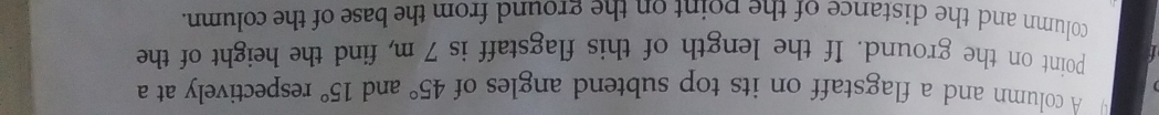 A column and a flagstaff on its top subtend angles of 45° and 15° respectively at a 
point on the ground. If the length of this flagstaff is 7 m, find the height of the 
column and the distance of the point on the ground from the base of the column.