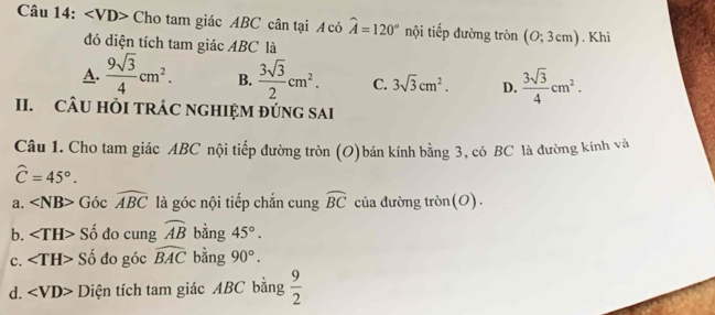 ∠ VD> Cho tam giác ABC cân tại A có hat A=120° nội tiếp đường tròn (O;3cm). Khi
đó diện tích tam giác ABC là
A.  9sqrt(3)/4 cm^2. B.  3sqrt(3)/2 cm^2. C. 3sqrt(3)cm^2. D.  3sqrt(3)/4 cm^2. 
II. CÂU HỏI TRÁC NGHIỆM ĐÚNG SAI
Câu 1. Cho tam giác ABC nội tiếp đường tròn (O)bán kính bằng 3, có BC là đường kính và
widehat C=45°.
a. ∠ NB> Góc widehat ABC là góc nội tiếp chắn cung widehat BC của đường tròn(O).
b. ∠ TH> Số đo cung widehat AB bằng 45°.
c. ∠ TH> Số đo góc widehat BAC bàng 90°.
d. ∠ VD> Diện tích tam giác ABC bằng  9/2 