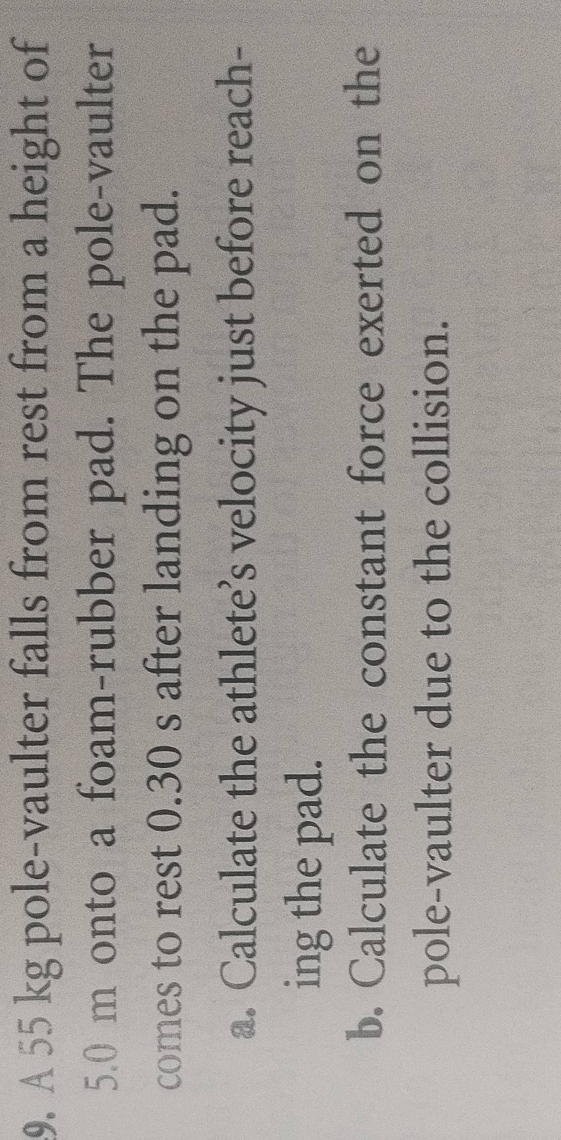 A 55 kg pole-vaulter falls from rest from a height of
5.0 m onto a foam-rubber pad. The pole-vaulter 
comes to rest 0.30 s after landing on the pad. 
a. Calculate the athlete’s velocity just before reach- 
ing the pad. 
b. Calculate the constant force exerted on the 
pole-vaulter due to the collision.