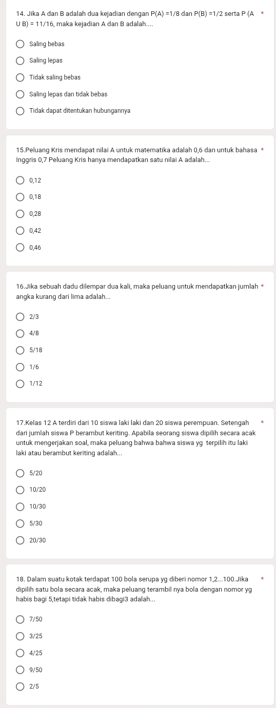 Jika A dan B adalah dua kejadian dengan P(A)=1/8 dan P(B)=1/2 serta P(A
UB)=11/16 , maka kejadian A dan B adalah....
Saling bebas
Saling lepas
Tidak saling bebas
Saling lepas dan tidak bebas
Tidak dapat ditentukan hubungannya
15.Peluang Kris mendapat nilai A untuk matematika adalah 0, 6 dan untuk bahasa *
Inggris 0, 7 Peluang Kris hanya mendapatkan satu nilai A adalah...
0, 12
0, 18
0, 28
0, 42
0, 46
16.Jika sebuah dadu dilempar dua kali, maka peluang untuk mendapatkan jumlah *
angka kurang dari lima adalah...
2/3
4/8
5/18
1/6
1/12
17.Kelas 12 A terdiri dari 10 siswa laki laki dan 20 siswa perempuan. Setengah
dari jumlah siswa P berambut keriting. Apabila seorang siswa dipilih secara acak
untuk mengerjakan soal, maka peluang bahwa bahwa siswa yg terpilih itu laki
laki atau berambut keriting adalah...
5/20
10/20
10/30
5/30
20/30
18. Dalam suatu kotak terdapat 100 bola serupa yg diberi nomor 1, 2... 100.Jika
dipilih satu bola secara acak, maka peluang terambil nya bola dengan nomor yg
habis bagi 5,tetapi tidak habis dibagi3 adalah...
7/50
3/25
4/25
9/50
2/5