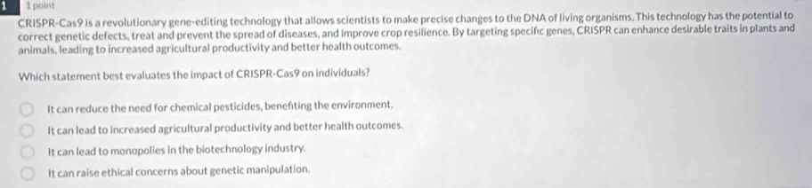 1 1 point
CRISPR-Cas9 is a revolutionary gene-editing technology that allows scientists to make precise changes to the DNA of living organisms. This technology has the potential to
correct genetic defects, treat and prevent the spread of diseases, and improve crop resilience. By targeting specific genes, CRISPR can enhance desirable traits in plants and
animals, leading to increased agricultural productivity and better health outcomes.
Which statement best evaluates the impact of CRISPR-Cas9 on individuals?
It can reduce the need for chemical pesticides, benefting the environment.
It can lead to increased agricultural productivity and better health outcomes.
It can lead to monopolies in the biotechnology industry.
It can raise ethical concerns about genetic manipulation.