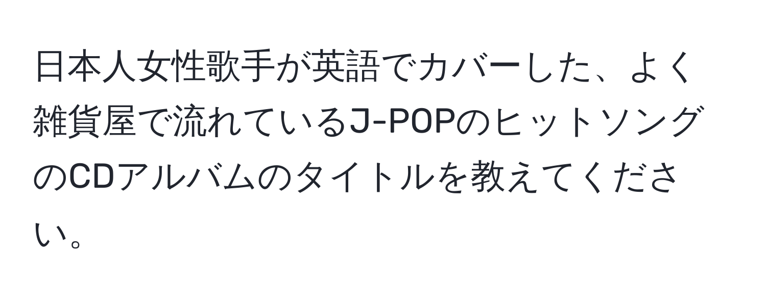 日本人女性歌手が英語でカバーした、よく雑貨屋で流れているJ-POPのヒットソングのCDアルバムのタイトルを教えてください。