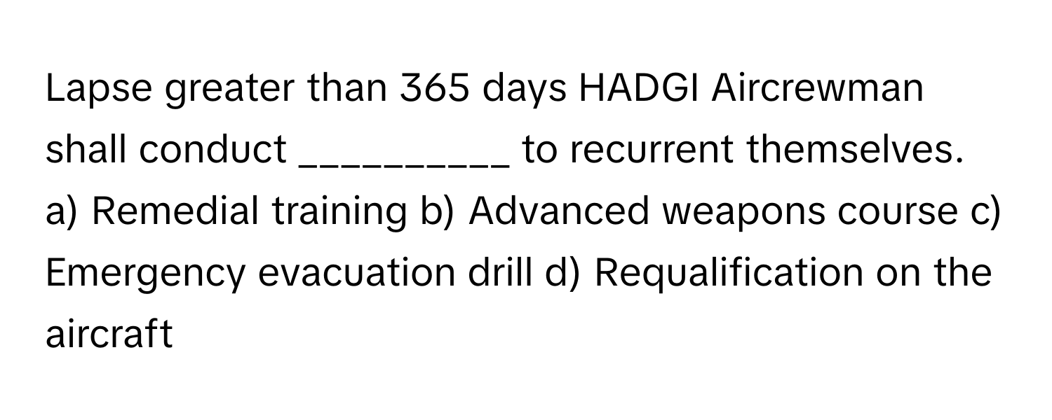 Lapse greater than 365 days HADGI Aircrewman shall conduct __________ to recurrent themselves.

a) Remedial training b) Advanced weapons course c) Emergency evacuation drill d) Requalification on the aircraft