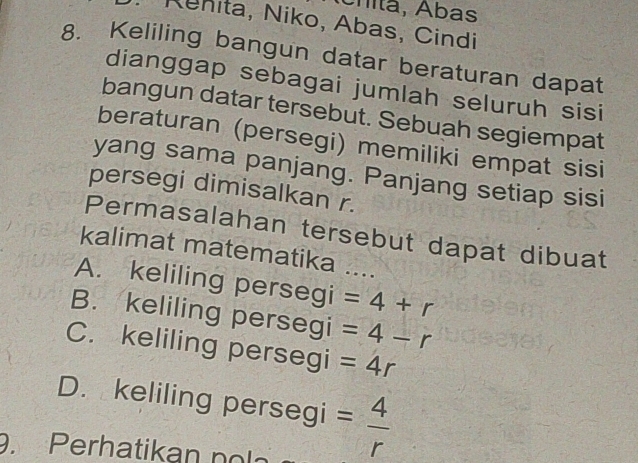 Cnitã, Ábas
Rnita, Niko, Abas, Cindi
8. Keliling bangun datar beraturan dapat
dianggap sebagai jumlah seluruh sisi
bangun datar tersebut. Sebuah segiempat
beraturan (persegi) memiliki empat sisi
yang sama panjang. Panjang setiap sisi
persegi dimisalkan r.
Permasalahan tersebut dapat dibuat
kalimat matematika ….
A. keliling persegi =4+r _
B. keliling persegi =4-r
C. keliling persegi =4r
D. keliling persegi = 4/r . Perhatikan n o