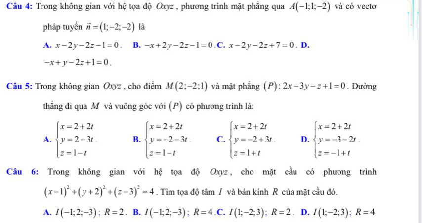 Trong không gian với hệ tọa độ Oxyz , phương trình mặt phăng qua A(-1;1;-2) và có vectơ
pháp tuyến vector n=(1;-2;-2) là
A. x-2y-2z-1=0. B. -x+2y-2z-1=0 C. x-2y-2z+7=0. D.
-x+y-2z+1=0.
Câu 5: Trong không gian Oxyz , cho điểm M(2;-2;1) và mặt phẳng (P): 2x-3y-z+1=0. Đường
thẳng đi qua Mô và vuông góc với (P) có phương trình là:
A. beginarrayl x=2+2t y=2-3t z=1-tendarray. B. beginarrayl x=2+2t y=-2-3t z=1-tendarray. C. beginarrayl x=2+2t y=-2+3t z=1+tendarray. D. beginarrayl x=2+2t y=-3-2t z=-1+tendarray.
Câu 6: Trong không gian với hệ tọa độ Oxyz, cho mặt cầu có phương trình
(x-1)^2+(y+2)^2+(z-3)^2=4. Tìm tọa độ tâm / và bán kính R của mặt cầu đó.
A. I(-1;2;-3);R=2. B. I(-1;2;-3);R=4.C.I(1;-2;3);R=2 .D. I(1;-2;3);R=4