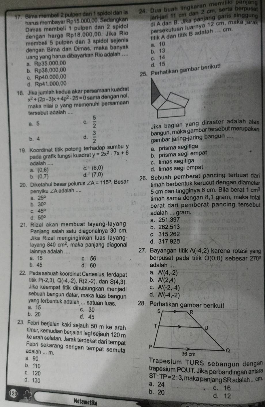 Bima membeli 2 pulpen dan 1 spidol dan ia 24. Dua buah lingkaran memiliki panjang
harus membayar Rp15.000,00. Sedangkan jari-jari 11 cm dan 2 cm. serta berpusat
Dimas membeli 1 pulpen dan 2 spidol di A dan B. Jika panjang garis singgung
dengan harga Rp18.000,00. Jika Rio persekutuan luarnya 12 cm, maka jarak
membeli 5 pulpen dan 3 spidol sejenis titik A dan titik B adalah ... cm.
dengan Bima dan Dimas, maka banyak a. 10
uang yang harus dibayarkan Rio adalah .... b. 13
c. 14
a. Rp35.000,00
d. 15
b. Rp38,000,00
c. Rp40.000,00
25. Perhatikan gambar berikut!
d. Rp41.000,00
18. Jika jumlah kedua akar persamaan kuadrat
x^2+(2p-3)x+4p^2-25=0 sama dengan nol,
maka nilai p yang memenuhi persamaan
tersebut adalah ....
a. 5
c.  5/2 
Jika bagian yang diraster adalah alas
b. 4 bangun, maka gambar tersebut merupakan
d.  3/2 
gambar jaring-jaring bangun     
19. Koordinat titik potong terhadap sumbu y a. prisma segitiga
pada grafik fungsi kuadrat y=2x^2-7x+6 b. prisma segi empat
adalah ....
c. limas segitiga
a. (0,6)
c. (6,0)
b. (0,7)
d. (7,0) d. limas segi empat
20. Diketahui besar pelurus ∠ A=115°. Besar 26. Sebuah pemberat pancing terbuat dari
timah berbentuk kerucut dengan diameter
penyiku ∠ A adalah ....
5 cm dan tingginya 6 cm. Bila berat 1cm^3
a. 25°
timah sama dengan 8,1 gram, maka total
b. 30°
berat dari pemberat pancing tersebut
C. 45°
adalah ... gram.
d. 50°
a. 251,397
21. Rizal akan membuat layang-layang. b. 262,513
Panjang salah satu diagonalnya 30 cm. c. 315,262
Jika Rizal menginginkan luas layang-
layang 840cm^2 , maka panjang diagonal d. 317,925
lainnya adalah .... 27. Bayangan titik A(-4,2) karena rotasi yang
a. 15 c. 56 berpusat pada titik O(0,0) sebesar 270°
b. 45 d. 60 adalah ....
22. Pada sebuah koordinat Cartesius, terdapat a. A'(4,-2)
titik P(-2,3),Q(-4,-2),R(2,-2) ), dan S(4,3). b. A'(2,4)
Jika keempat titik dihubungkan menjadi C. A'(-2,-4)
sebuah bangun datar, maka luas bangun d. A'(-4,-2)
yang terbentuk adalah ... satuan luas. 28. Perhatikan gambar berikut!
a. 15 c. 30
b. 20 d. 45
23. Febri berjalan kaki sejauh 50 m ke arah 
timur, kemudian berjalan lagi sejauh 120 m
ke arah selatan. Jarak terdekat dari tempat 
Febri sekarang dengan tempat semula
adalah ... m.
a. 90 Trapesium TURS sebangun dengan
b. 110 trapesium PQUT. Jika perbandingan antara
c. 120
ST:TP=2:3 , maka panjang SR adalah ... cm.
d. 130 a. 24
b. 20
c. 16
120 d. 12
Matematika