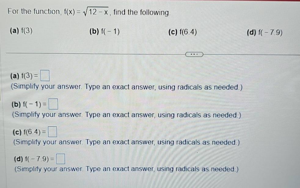 For the function, f(x)=sqrt(12-x) , find the following.
(a) f(3) (b) f(-1) (c) f(6.4) (d) f(-7.9)
(a) f(3)=□
(Simplify your answer. Type an exact answer, using radicals as needed.)
(b) f(-1)=□
(Simplify your answer. Type an exact answer, using radicals as needed.)
(c) f(6.4)=□
(Simplify your answer. Type an exact answer, using radicals as needed.)
(d) f(-7.9)=□
(Simplify your answer. Type an exact answer, using radicals as needed.)