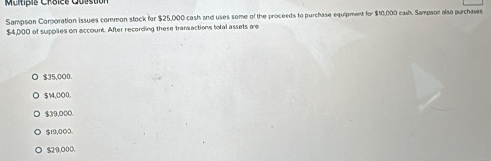 Multipie Choice Question
Sampson Corporation issues common stock for $25,000 cash and uses some of the proceeds to purchase equipment for $10,000 cash. Sampson also purchases
$4,000 of supplies on account. After recording these transactions total assets are
$35,000.
$14,000,
$39,000.
$19,000.
$29,000.