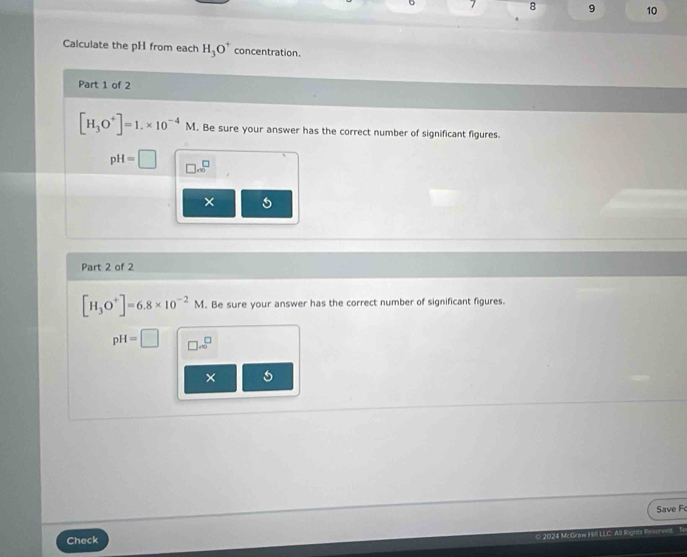 7 8 9 10 
Calculate the pH from each H_3O^+ concentration. 
Part 1 of 2
[H_3O^+]=1.* 10^(-4)M. Be sure your answer has the correct number of significant figures.
pH=□ □ .∈fty^(□)
× 5 
Part 2 of 2
[H_3O^+]=6.8* 10^(-2)M. Be sure your answer has the correct number of significant figures.
pH=□ □ sim^^□  
× 
Save F 

Check