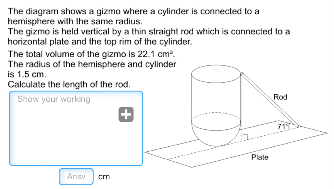 The diagram shows a gizmo where a cylinder is connected to a
hemisphere with the same radius.
The gizmo is held vertical by a thin straight rod which is connected to a
horizontal plate and the top rim of the cylinder.
The total volume of the gizmo is 22.1cm^3.
The radius of the hemisphere a
is 1.5 cm.
Calculate the length of the rod.
Show your working
Ansv cm