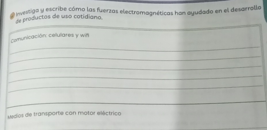 a Investiga y escribe cómo las fuerzas electromagnéticas han ayudado en el desarrollo 
de productos de uso cotidiano. 
Comunicación: celulares y wifi 
_ 
_ 
_ 
_ 
_ 
Medios de transporte con motor eléctrico