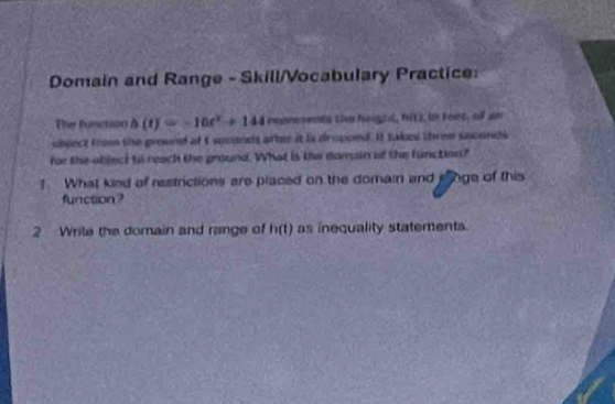 Domain and Range - Skill/Vocabulary Practice: 
Ther function △ (t)=-10t^2+144 repnesents thm heigh, hit), in feet, of an 
object from the ground att seconds after it is dropped. It takes three saconds 
for the object to reach the ground. What is the domain of the function? 
! What kind of restrictions are placed on the domain and eonge of this 
function? 
2 Write the domain and range of h(t) as inequality statements.