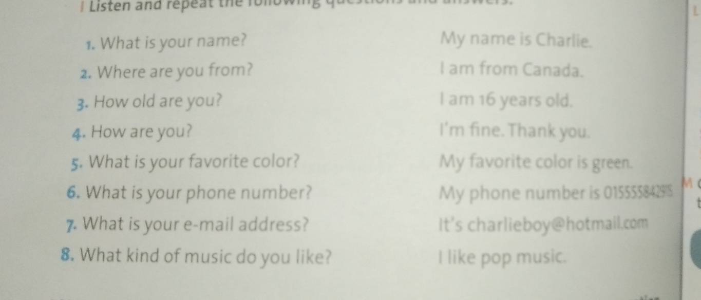 Listen and repeat the folow 
1. What is your name? My name is Charlie. 
2. Where are you from? I am from Canada. 
3. How old are you? I am 16 years old. 
4. How are you? I'm fine. Thank you. 
5. What is your favorite color? My favorite color is green. 
6. What is your phone number? My phone number is 0155558429'S M ( 
7. What is your e-mail address? It's charlieboy@hotmail.com 
8. What kind of music do you like? I like pop music.