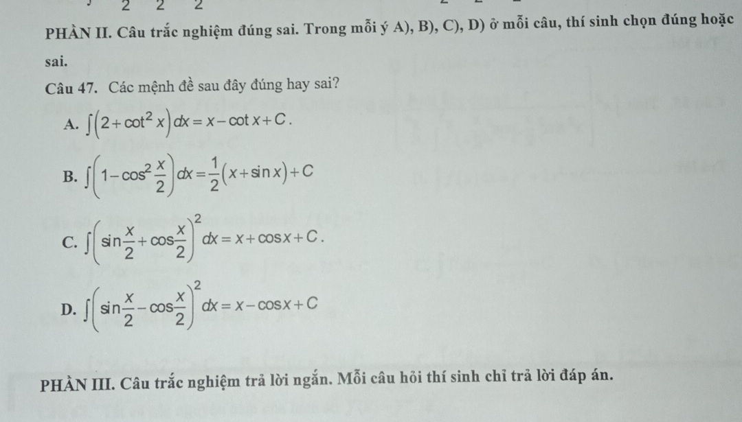 2 2 2
PHÀN II. Câu trắc nghiệm đúng sai. Trong mỗi ý A), B), C), D) ở mỗi câu, thí sinh chọn đúng hoặc
sai.
Câu 47. Các mệnh đề sau đây đúng hay sai?
A. ∈t (2+cot^2x)dx=x-cot x+C.
B. ∈t (1-cos^2 x/2 )dx= 1/2 (x+sin x)+C
C. ∈t (sin  x/2 +cos  x/2 )^2dx=x+cos x+C.
D. ∈t (sin  x/2 -cos  x/2 )^2dx=x-cos x+C
PHÀN III. Câu trắc nghiệm trả lời ngắn. Mỗi câu hỏi thí sinh chỉ trả lời đáp án.