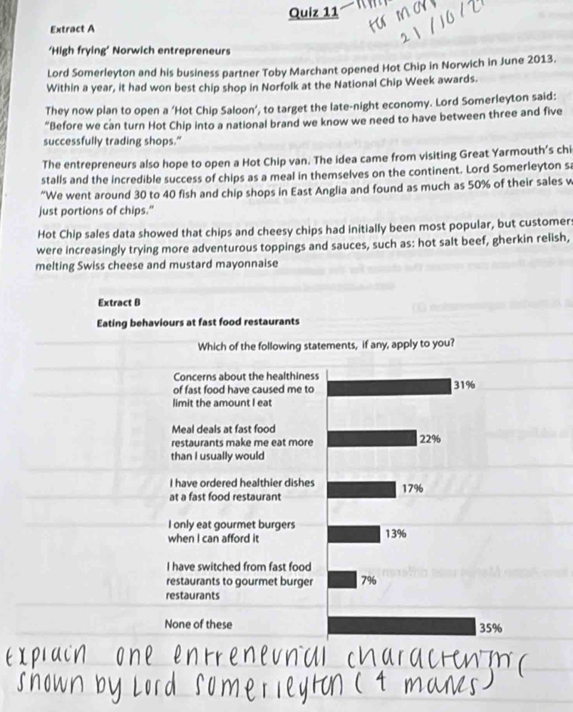 Extract A
‘High frying’ Norwich entrepreneurs
Lord Somerleyton and his business partner Toby Marchant opened Hot Chip in Norwich in June 2013.
Within a year, it had won best chip shop in Norfolk at the National Chip Week awards.
They now plan to open a ‘Hot Chip Saloon’, to target the late-night economy. Lord Somerleyton said:
“Before we can turn Hot Chip into a national brand we know we need to have between three and five
successfully trading shops.”
The entrepreneurs also hope to open a Hot Chip van. The idea came from visiting Great Yarmouth’s chi
stalls and the incredible success of chips as a meal in themselves on the continent. Lord Somerleyton sa
“We went around 30 to 40 fish and chip shops in East Anglia and found as much as 50% of their sales v
just portions of chips.”
Hot Chip sales data showed that chips and cheesy chips had initially been most popular, but customer:
were increasingly trying more adventurous toppings and sauces, such as: hot salt beef, gherkin relish,
melting Swiss cheese and mustard mayonnaise
Extract B
Eating behaviours at fast food restaurants
Which of the following statements, if any, apply to you?
Concerns about the healthiness
of fast food have caused me to 31%
limit the amount I eat
Meal deals at fast food
restaurants make me eat more 22%
than I usually would
I have ordered healthier dishes 17%
at a fast food restaurant
I only eat gourmet burgers
when I can afford it 13%
I have switched from fast food
restaurants to gourmet burger 7%
restaurants
None of these 35%