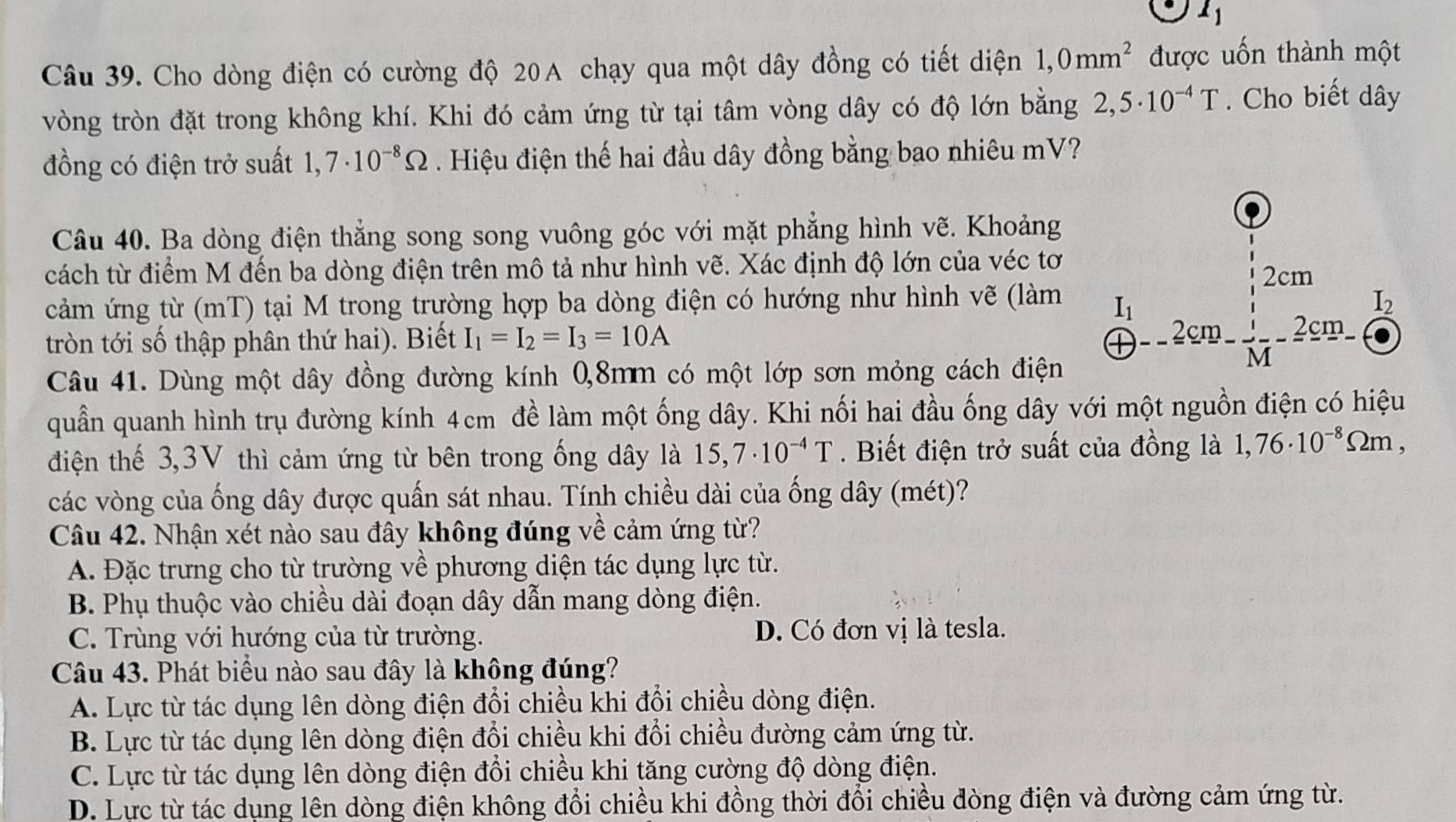 l_1
Câu 39. Cho dòng điện có cường độ 20A chạy qua một dây đồng có tiết diện 1,0mm^2 được uốn thành một
vòng tròn đặt trong không khí. Khi đó cảm ứng từ tại tâm vòng dây có độ lớn bằng 2,5· 10^(-4)T. Cho biết dây
đồng có điện trở suất 1, 7· 10^(-8)Omega. Hiệu điện thế hai đầu dây đồng bằng bao nhiêu mV?
Câu 40. Ba dòng điện thẳng song song vuông góc với mặt phẳng hình vẽ. Khoảng
cách từ điểm M đến ba dòng điện trên mô tả như hình vẽ. Xác định độ lớn của véc tơ 2cm
cảm ứng từ (mT) tại M trong trường hợp ba dòng điện có hướng như hình vẽ (làm I_1 I_2
tròn tới số thập phân thứ hai). Biết I_1=I_2=I_3=10A --frac 2cm  1/x -frac 2cm
Câu 41. Dùng một dây đồng đường kính 0,8mm có một lớp sơn mỏng cách điện
M
quần quanh hình trụ đường kính 4cm đề làm một ống dây. Khi nối hai đầu ống dây với một nguồn điện có hiệu
điện thế 3,3V thì cảm ứng từ bên trong ống dây là 15,7· 10^(-4)T. Biết điện trở suất của đồng là 1,76· 10^(-8)Omega m,
các vòng của ống dây được quấn sát nhau. Tính chiều dài của ống dây (mét)?
Câu 42. Nhận xét nào sau đây không đúng về cảm ứng từ?
A. Đặc trưng cho từ trường về phương diện tác dụng lực từ.
B. Phụ thuộc vào chiều dài đoạn dây dẫn mang dòng điện.
C. Trùng với hướng của từ trường. D. Có đơn vị là tesla.
Câu 43. Phát biểu nào sau đây là không đúng?
A. Lực từ tác dụng lên dòng điện đổi chiều khi đổi chiều dòng điện.
B. Lực từ tác dụng lên dòng điện đổi chiều khi đổi chiều đường cảm ứng từ.
C. Lực từ tác dụng lên dòng điện đổi chiều khi tăng cường độ dòng điện.
D. Lực từ tác dụng lên dòng điện không đổi chiều khi đồng thời đổi chiều dòng điện và đường cảm ứng từ.