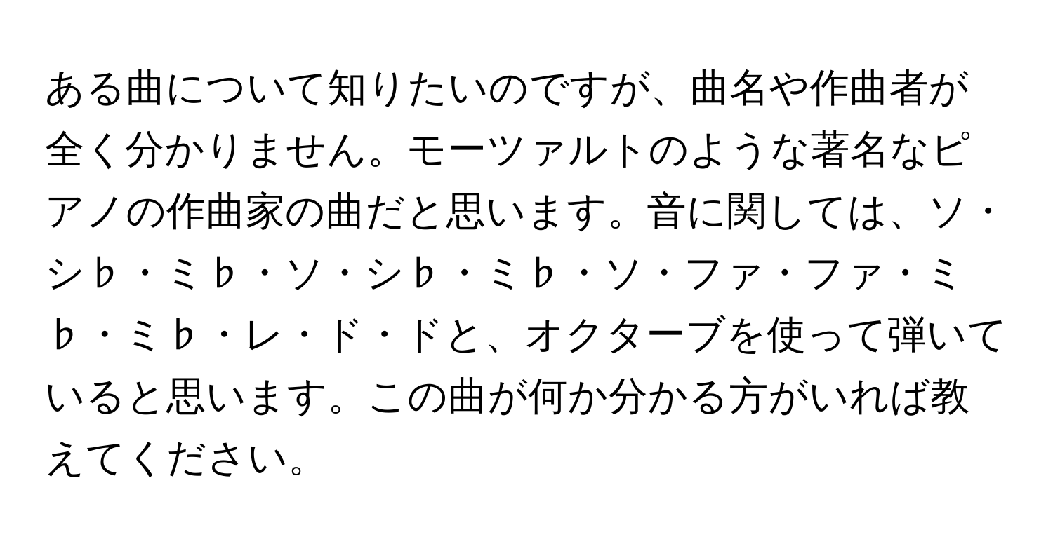 ある曲について知りたいのですが、曲名や作曲者が全く分かりません。モーツァルトのような著名なピアノの作曲家の曲だと思います。音に関しては、ソ・シ♭・ミ♭・ソ・シ♭・ミ♭・ソ・ファ・ファ・ミ♭・ミ♭・レ・ド・ドと、オクターブを使って弾いていると思います。この曲が何か分かる方がいれば教えてください。