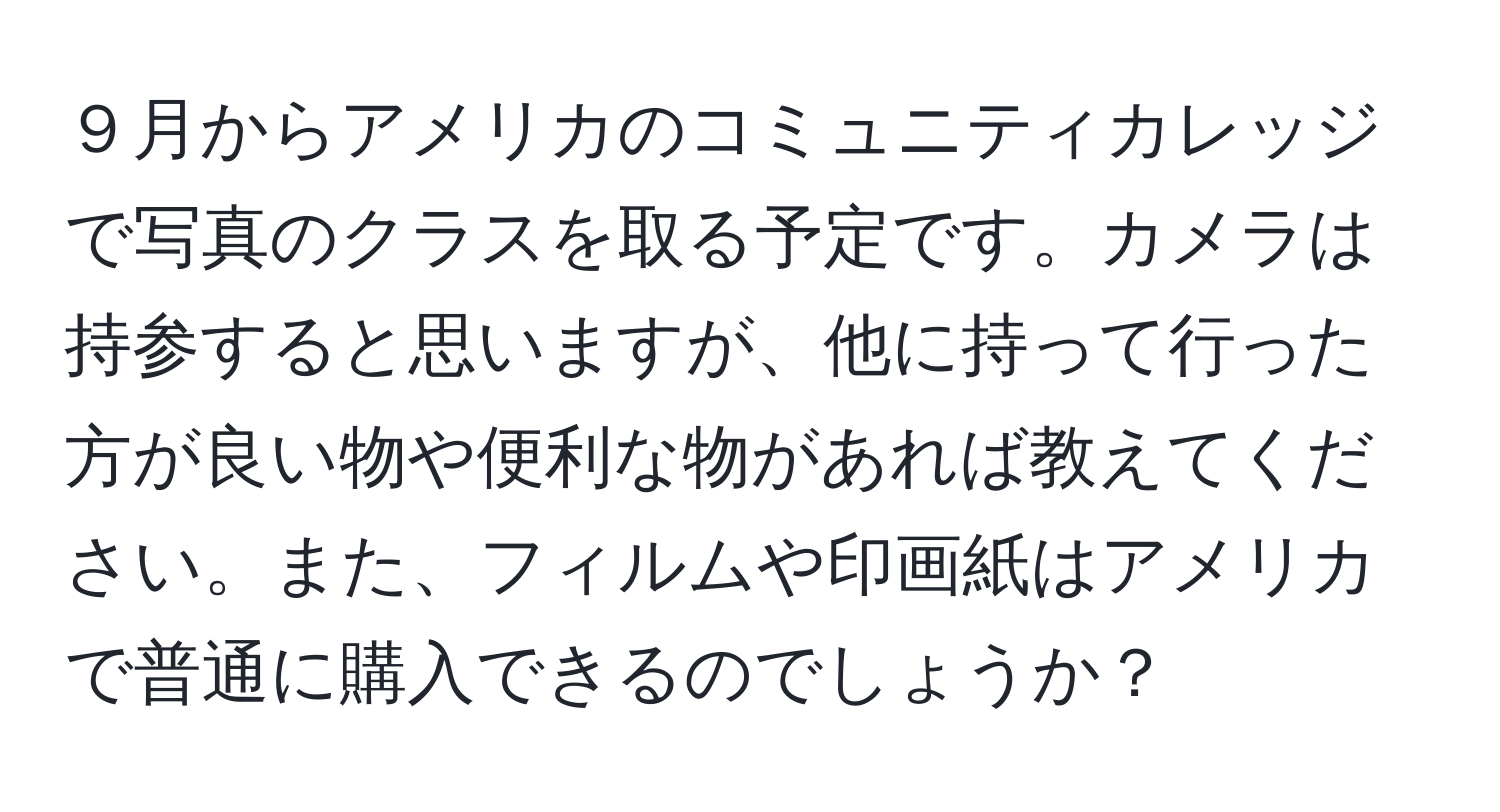 ９月からアメリカのコミュニティカレッジで写真のクラスを取る予定です。カメラは持参すると思いますが、他に持って行った方が良い物や便利な物があれば教えてください。また、フィルムや印画紙はアメリカで普通に購入できるのでしょうか？