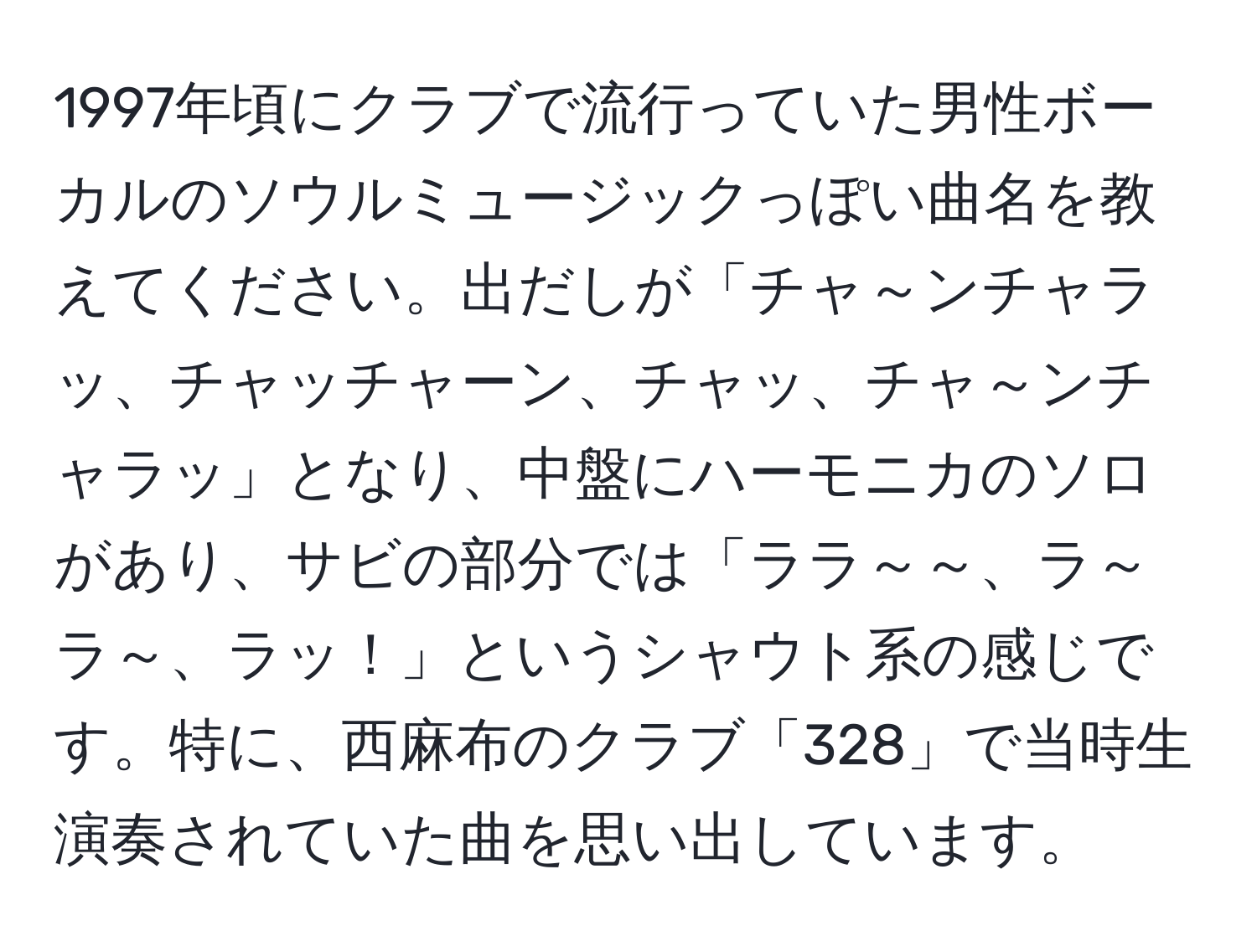 1997年頃にクラブで流行っていた男性ボーカルのソウルミュージックっぽい曲名を教えてください。出だしが「チャ～ンチャラッ、チャッチャーン、チャッ、チャ～ンチャラッ」となり、中盤にハーモニカのソロがあり、サビの部分では「ララ～～、ラ～ラ～、ラッ！」というシャウト系の感じです。特に、西麻布のクラブ「328」で当時生演奏されていた曲を思い出しています。