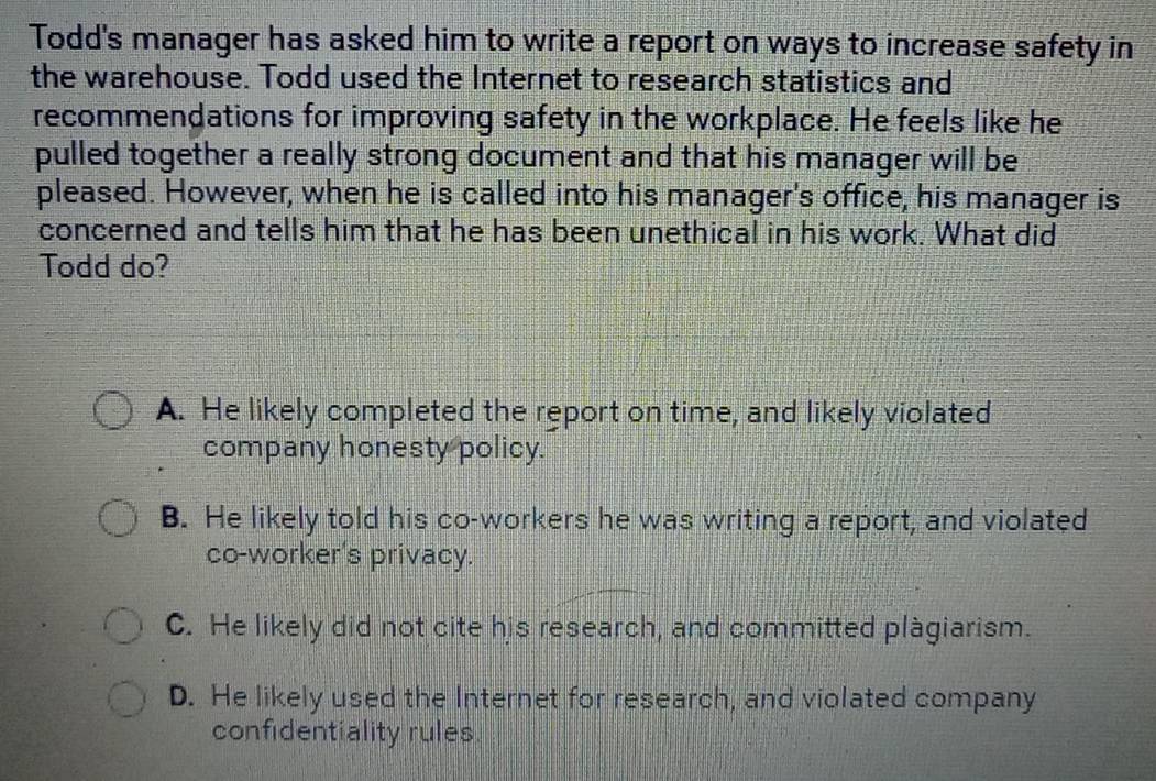 Todd's manager has asked him to write a report on ways to increase safety in
the warehouse. Todd used the Internet to research statistics and
recommendations for improving safety in the workplace. He feels like he
pulled together a really strong document and that his manager will be
pleased. However, when he is called into his manager's office, his manager is
concerned and tells him that he has been unethical in his work. What did
Todd do?
A. He likely completed the report on time, and likely violated
company honesty policy.
B. He likely told his co-workers he was writing a report, and violated
co-worker's privacy.
C. He likely did not cite his research, and committed plàgiarism.
D. He likely used the Internet for research, and violated company
confidentiality rules.