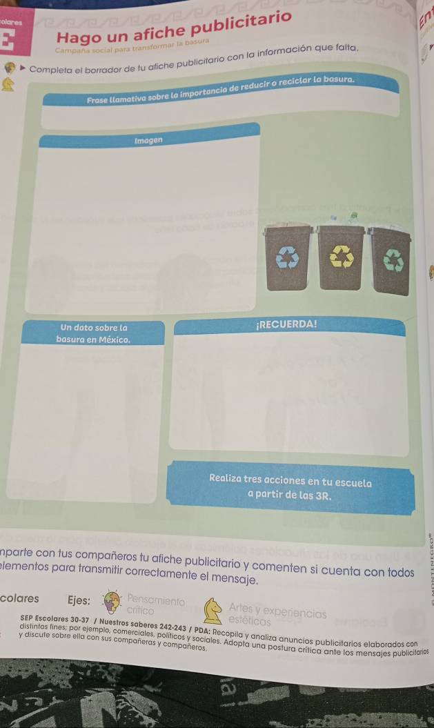 olares 
Hago un afiche publicitario 
Campaña social para transformar I 
Complera el borrador de tu afiche publicitario con la información que falta 
Frase llamativa sobre la importancia de reducir o reciclar la basura. 
Imagen 
Un dato sobre la ¡RECUERDA! 
basura en México. 
Realiza tres acciones en tu escuela 
a partir de las 3R. 
mparte con tus compañeros tu afiche publicitario y comenten si cuenta con todos 
lementos para transmitir correctamente el mensaje. 
Pe Artes y experiencias 
colares Ejes: on estéticas 
SEP Escolares 30-37 / Nuestros saberes 242-243 / PDA: Recopila y analiza anuncios publicitarios elaborados con 
distintos fines: por ejemplo, comerciales, políticos y sociales. Adopta una postura crítica ante los mensajes publicitarios 
y discute sobre ella con sus compañeras y compañeros.