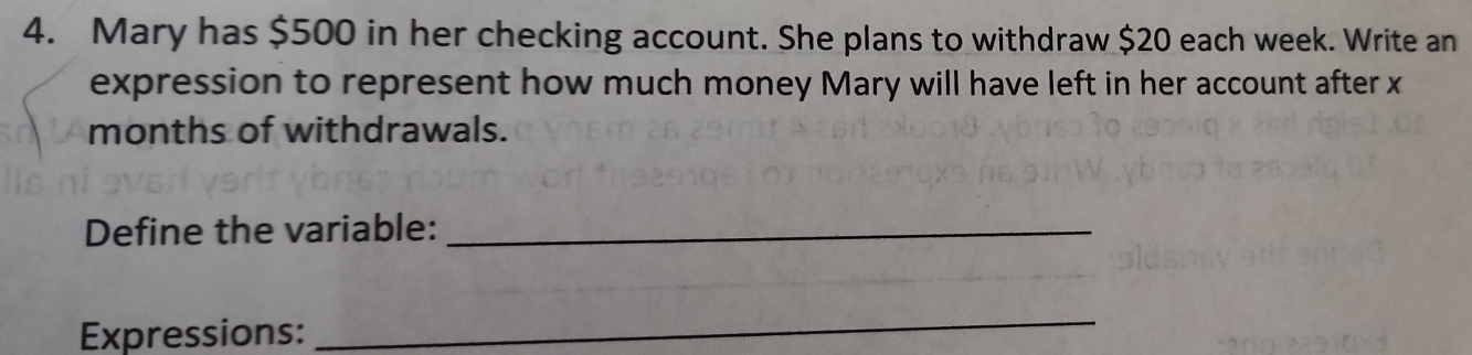 Mary has $500 in her checking account. She plans to withdraw $20 each week. Write an 
expression to represent how much money Mary will have left in her account after x
months of withdrawals. 
Define the variable:_ 
Expressions: 
_