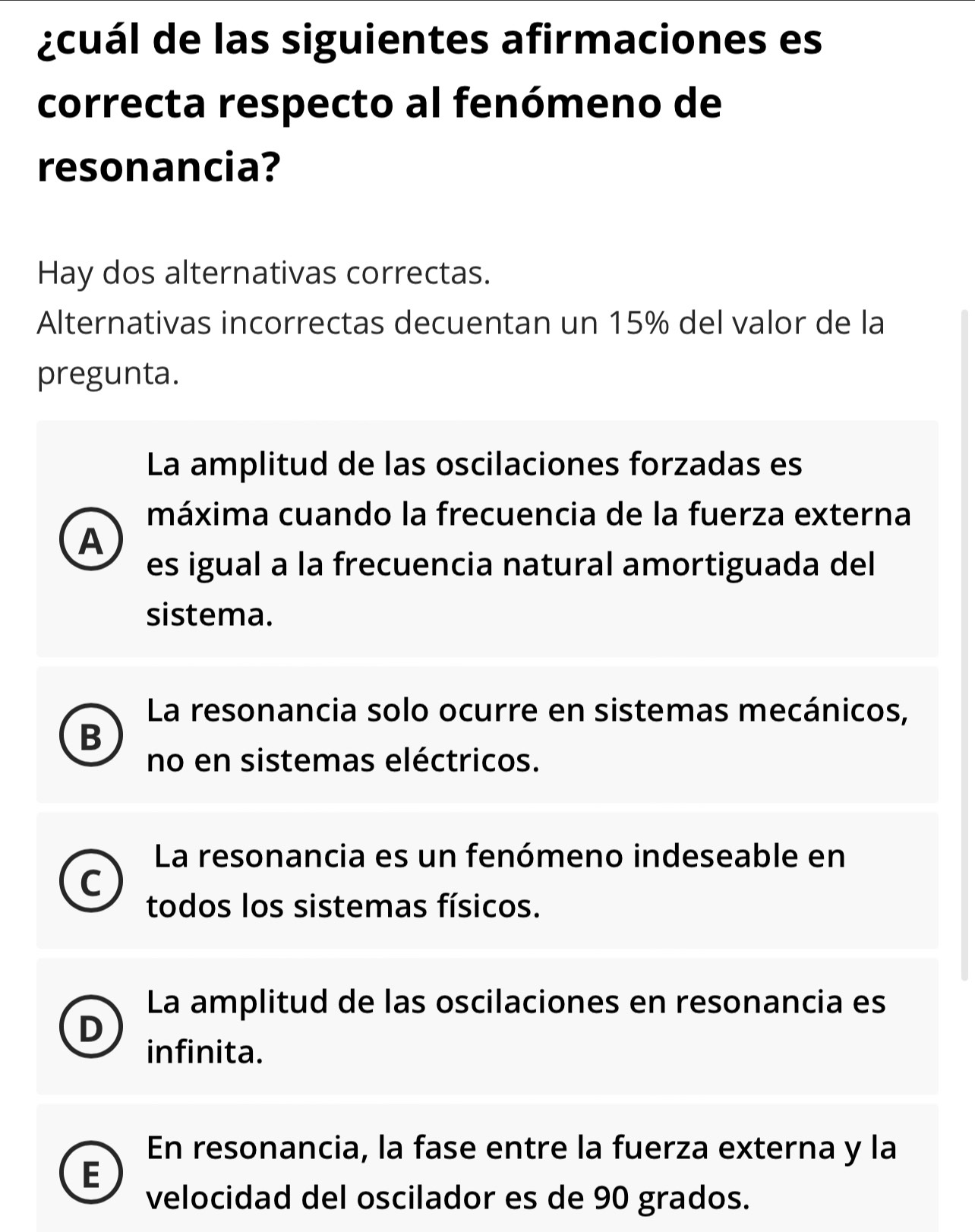 ¿cuál de las siguientes afirmaciones es
correcta respecto al fenómeno de
resonancia?
Hay dos alternativas correctas.
Alternativas incorrectas decuentan un 15% del valor de la
pregunta.
La amplitud de las oscilaciones forzadas es
máxima cuando la frecuencia de la fuerza externa
A
es igual a la frecuencia natural amortiguada del
sistema.
La resonancia solo ocurre en sistemas mecánicos,
B
no en sistemas eléctricos.
La resonancia es un fenómeno indeseable en
C
todos los sistemas físicos.
La amplitud de las oscilaciones en resonancia es
D
infinita.
En resonancia, la fase entre la fuerza externa y la
E
velocidad del oscilador es de 90 grados.