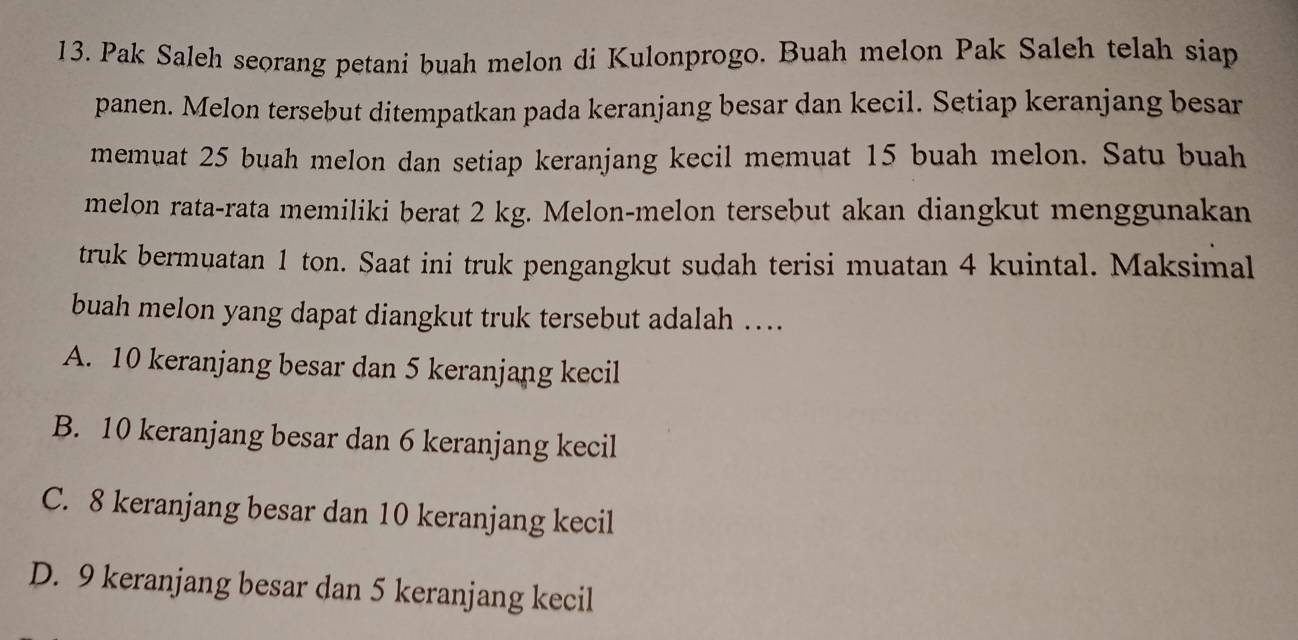 Pak Saleh seorang petani buah melon di Kulonprogo. Buah melon Pak Saleh telah siap
panen. Melon tersebut ditempatkan pada keranjang besar dan kecil. Setiap keranjang besar
memuat 25 buah melon dan setiap keranjang kecil memuat 15 buah melon. Satu buah
melon rata-rata memiliki berat 2 kg. Melon-melon tersebut akan diangkut menggunakan
truk bermuatan 1 ton. Saat ini truk pengangkut sudah terisi muatan 4 kuintal. Maksimal
buah melon yang dapat diangkut truk tersebut adalah ….
A. 10 keranjang besar dan 5 keranjang kecil
B. 10 keranjang besar dan 6 keranjang kecil
C. 8 keranjang besar dan 10 keranjang kecil
D. 9 keranjang besar dan 5 keranjang kecil