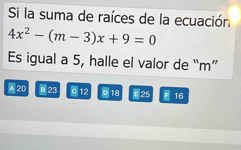 Si la suma de raíces de la ecuación
4x^2-(m-3)x+9=0
Es igual a 5, halle el valor de “ m ”
A 20 B 23 c 12 D 18 E 25 16