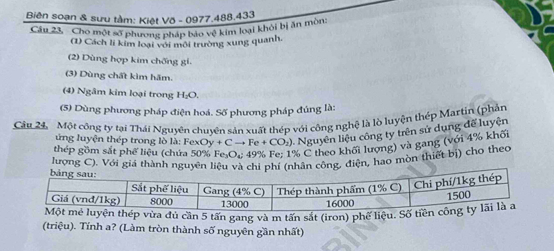 Biên soạn & sưu tàm: Kiệt Võ - 0977.488.433 
Câu 23. Cho một số phương pháp bảo vệ kim loại khỏi bị ăn mòn: 
(1) Cách li kim loại với môi trường xung quanh. 
(2) Dùng hợp kim chống gi. 
(3) Dùng chất kìm hãm. 
(4) Ngâm kim loại trong H_2O. 
(5) Dùng phương pháp điện hoá. Số phương pháp đúng là: 
Câu 24. Một công ty tại Thái Nguyên chuyên sản xuất thép với công nghệ là lò luyện thép Martin (phản 
ng luyện thép trong lò là: Fe: xOy+Cto Fe+CO_2). Nguyên liệu công ty trên sử dụng để luyện 
thép gồm sắt phế liệu (chứa 50% Fe_3O_4; 49% % Fe; 1% C theo khối lượng) và gang (với 4% khối 
lượng C). Với giá thành, điện, hao mòn thiết bị) cho theo 
a đủ cần 5 tấn gang và m tấn sắt (iron) phế liệu 
(triệu). Tính a? (Làm tròn thành số nguyên gần nhất)