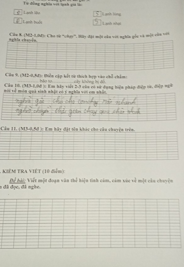 Từ đồng nghĩa với lạnh giá là:
Lạnh lêo Lạnh lùng
Lạnh buốt Lạnh nhạt
Câu 8. (M2-1,0đ): Cho từ “chạy”. Hãy đặt một câu với nghĩa gốc và một câu với
nghĩa chuyện.
Câu 9. (M2-0,5đ): Điền cặp kết từ thích hợp vào chỗ châm:
_bão to_ khây không bị đỏ.
Câu 10. (M3-1,0đ ): Em hãy việt 2-3 câu có sử dụng biện pháp điệp từ, điệp ngữ
nói về món quà sinh nhật có ý nghĩa với em nhất.
Câu 11. (M3-0,5đ ): Em hãy đặt tên khác cho câu chuyện trên.
* KIÉM TRA VIÉT (10 điểm):
Đề bài: Viết một đoạn văn thể hiện tình cảm, cảm xúc về một câu chuyện
n đã đọc, đã nghe.