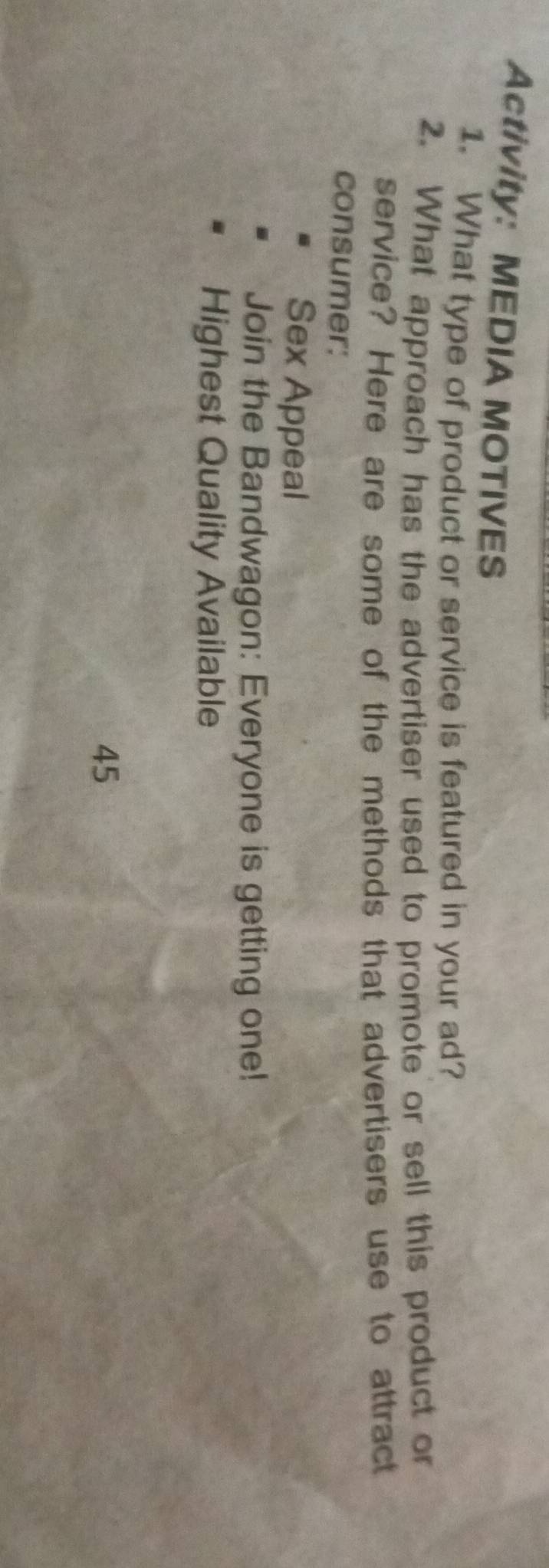 Activity: MEDIA MOTIVES 
1. What type of product or service is featured in your ad? 
2. What approach has the advertiser used to promote or sell this product or 
service? Here are some of the methods that advertisers use to attract 
consumer: 
Sex Appeal 
Join the Bandwagon: Everyone is getting one! 
Highest Quality Available
45