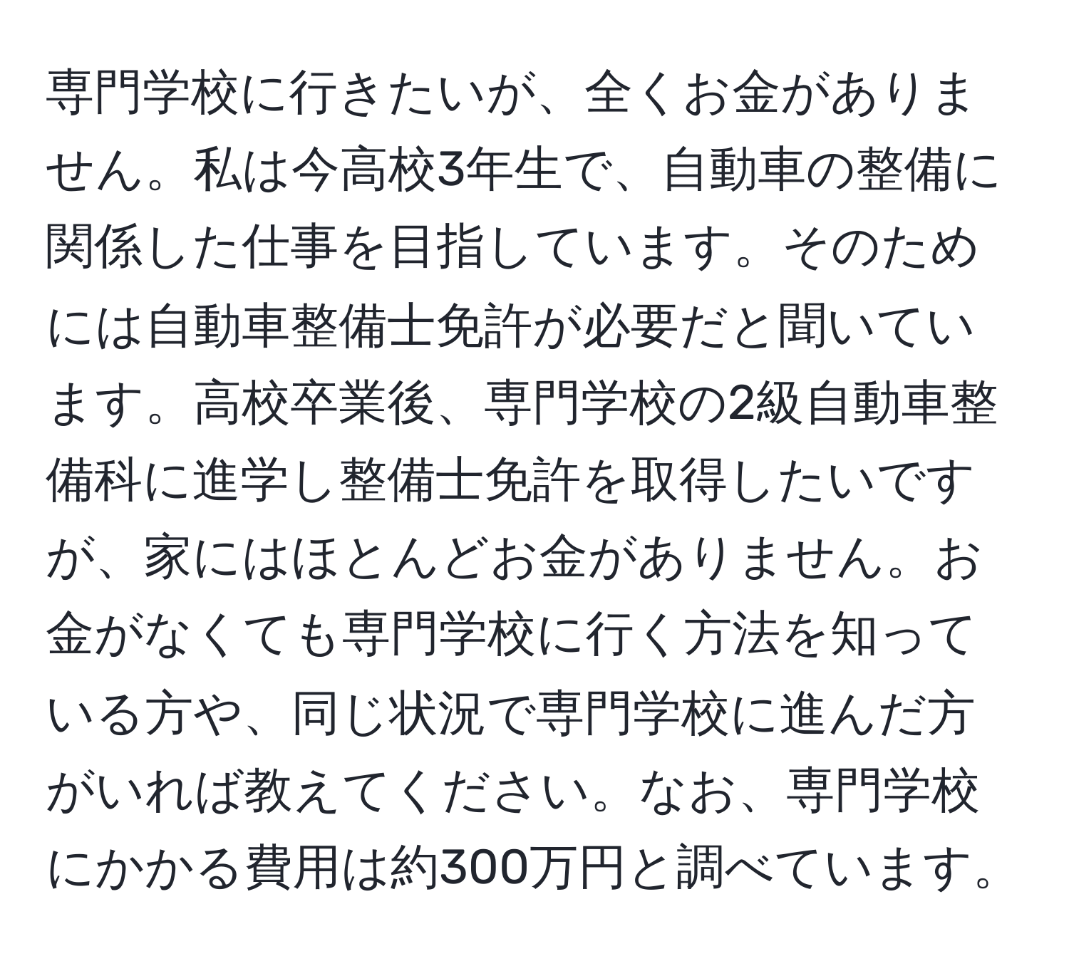 専門学校に行きたいが、全くお金がありません。私は今高校3年生で、自動車の整備に関係した仕事を目指しています。そのためには自動車整備士免許が必要だと聞いています。高校卒業後、専門学校の2級自動車整備科に進学し整備士免許を取得したいですが、家にはほとんどお金がありません。お金がなくても専門学校に行く方法を知っている方や、同じ状況で専門学校に進んだ方がいれば教えてください。なお、専門学校にかかる費用は約300万円と調べています。