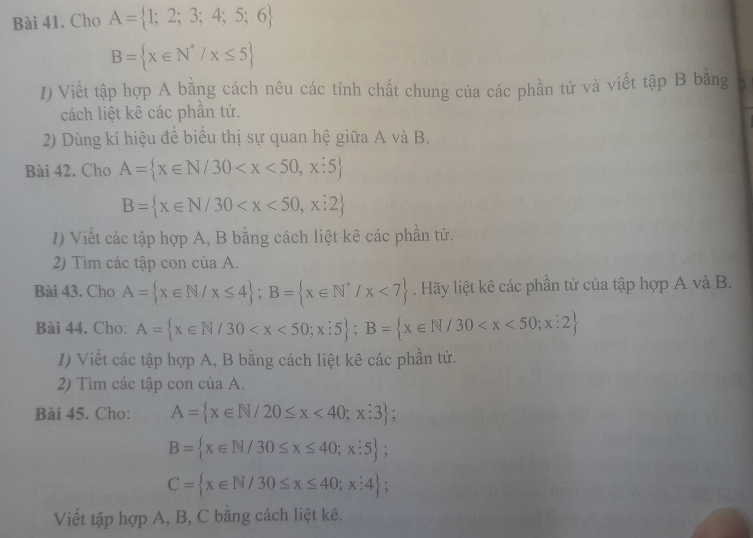 Cho A= 1;2;3;4;5;6
B= x∈ N^*/x≤ 5
1) Viết tập hợp A bằng cách nêu các tính chất chung của các phần tử và viết tập B bằng 
cách liệt kê các phần tử. 
2) Dùng kí hiệu để biểu thị sự quan hệ giữa A và B. 
Bài 42. Cho A= x∈ N/30
B= x∈ N/30
1) Viết các tập hợp A, B bằng cách liệt kê các phần tử. 
2) Tìm các tập con của A. 
Bài 43. Cho A= x∈ N/x≤ 4; B= x∈ N^*/x<7 Hãy liệt kê các phần tử của tập hợp A và B. 
Bài 44. Cho: A= x∈ N/30 ; B= x∈ N/30
I) Viết các tập hợp A, B bằng cách liệt kê các phần tử. 
2) Tìm các tập con của A. 
Bài 45. Cho: A= x∈ N/20≤ x<40;x:3
B= x∈ N/30≤ x≤ 40;x:5;
C= x∈ N/30≤ x≤ 40;x:4; 
Viết tập hợp A, B, C bằng cách liệt kê.