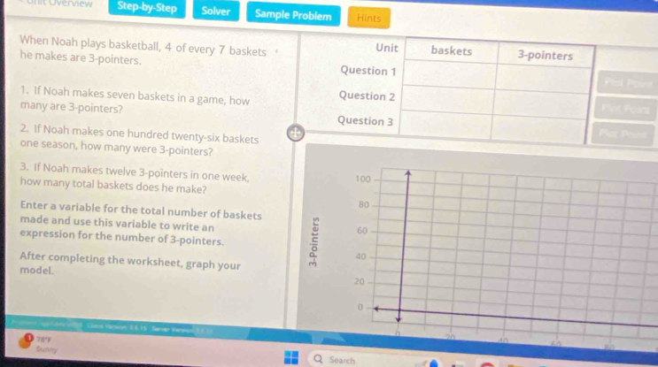 Uverview Step-by-Step Solver Sample Problem Hints 
When Noah plays basketball, 4 of every 7 baskets ‘ 
he makes are 3 -pointers. t 
1. If Noah makes seven baskets in a game, how 
many are 3 -pointers? 
2. If Noah makes one hundred twenty-six baskets 
one season, how many were 3 -pointers? 
3. If Noah makes twelve 3 -pointers in one week. 
how many total baskets does he make? 
Enter a variable for the total number of baskets 
made and use this variable to write an 
expression for the number of 3 -pointers. 
After completing the worksheet, graph your 
model. 
Pond ua a n wtg) Coans Verwon 8.6.15 Server Verwon 
78°F 
Sunny Search