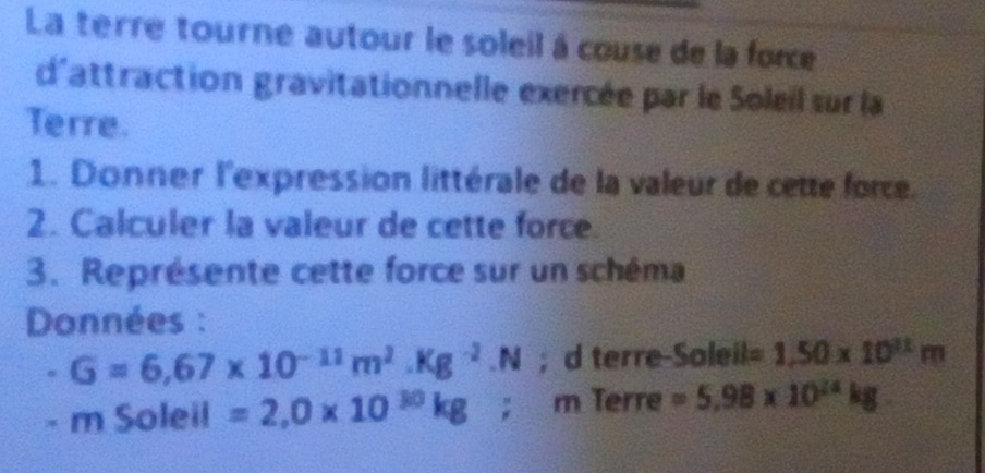 La terre tourne autour le soleil à couse de la force 
d'attraction gravitationnelle exercée par le Soleil sur la 
Terre. 
1. Donner l'expression littérale de la valeur de cette force. 
2. Calculer la valeur de cette force. 
3. Représente cette force sur un schéma 
Données :
G=6,67* 10^(-11)m^2.Kg^(-2).N; d terre-Soleil =1.50* 10^(11)m° mSoleil=2,0* 10^(30)kg; m Terre =5.98* 10^(24)kg