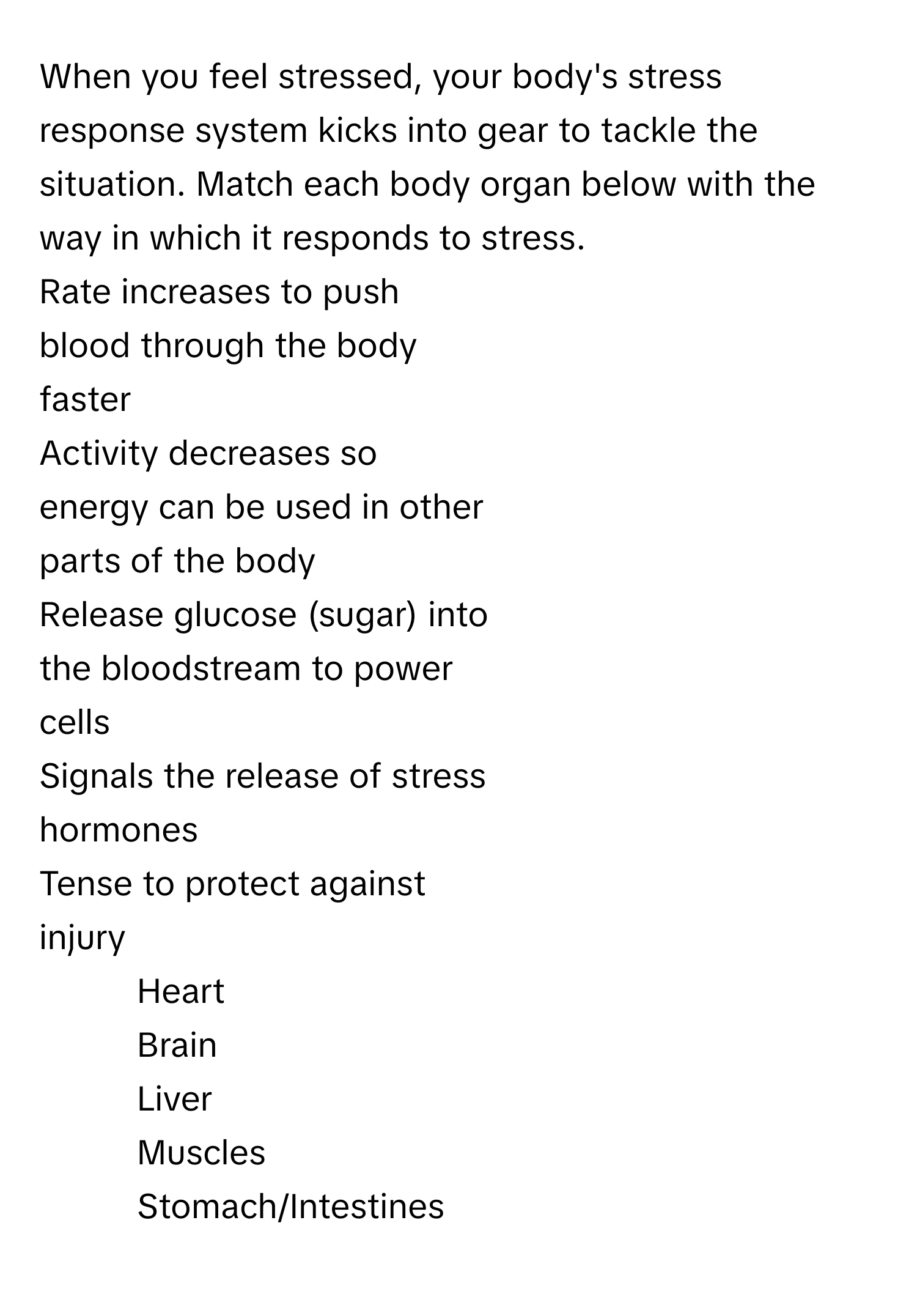 When you feel stressed, your body's stress response system kicks into gear to tackle the situation. Match each body organ below with the way in which it responds to stress.

Rate increases to push
blood through the body
faster
Activity decreases so
energy can be used in other
parts of the body
Release glucose (sugar) into
the bloodstream to power
cells
Signals the release of stress
hormones
Tense to protect against
injury
1. Heart
2. Brain
3. Liver
4. Muscles
5. Stomach/Intestines