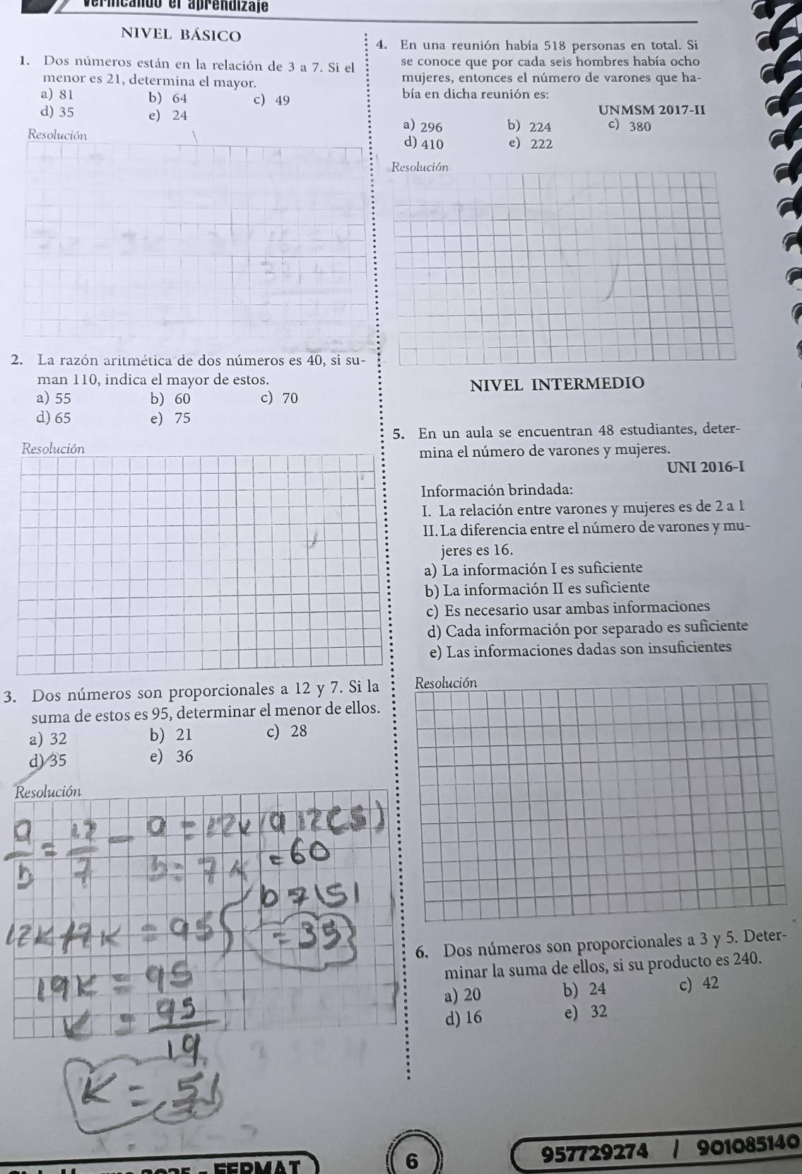 Verincando el aprendizaje
nivel básico
4. En una reunión había 518 personas en total. Si
1. Dos números están en la relación de 3 a 7. Si el se conoce que por cada seis hombres había ocho
menor es 21, determina el mayor. mujeres, entonces el número de varones que ha-
a) 81 b) 64 c) 49
bía en dicha reunión es:
UNMSM 2017-II
d) 35 e) 24 b 224 c) 380
a) 296
Resolución d) 410 e 222
Resolución
2. La razón aritmética de dos números es 40, si SU-
man 110, indica el mayor de estos.
NIVEL INTERMEDIO
a) 55 b) 60 c) 70
d) 65 e) 75
5. En un aula se encuentran 48 estudiantes, deter-
Resolución mina el número de varones y mujeres.
UNI 2016-I
Información brindada:
I. La relación entre varones y mujeres es de 2 a 1
II. La diferencia entre el número de varones y mu-
jeres es 16.
a) La información I es suficiente
b) La información II es suficiente
c) Es necesario usar ambas informaciones
d) Cada información por separado es suficiente
e) Las informaciones dadas son insuficientes
3. Dos números son proporcionales a 12 y 7. Si la Resolución
suma de estos es 95, determinar el menor de ellos.
a) 32 b) 21 c) 28
d) 35 e) 36
Dos números son proporcionales a 3 y 5. Deter-
minar la suma de ellos, si su producto es 240.
a) 20 b) 24 c) 42
d) 16 e) 32
DMAT
6
957729274 / 901085140