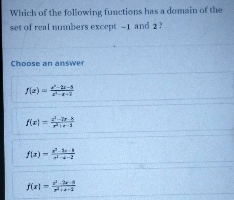 Which of the following functions has a domain of the
set of real numbers except -1 and 2 ?
Choose an answer
f(x)= (x^2-2x-8)/x^2-x+2 
f(x)= (x^2-2x-8)/x^2+x-2 
f(x)= (x^2-2x-8)/x^2-x-2 
f(x)= (x^2-2x-8)/x^2+x+2 