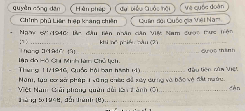 quyèn công dân Hiến pháp đại biểu Quốc hội Vệ quốc đoàn 
Chính phủ Liên hiệp kháng chiến Quân đội Quốc gia Việt Nam 
- Ngày 6/1/1946: lần đầu tiên nhân dân Việt Nam được thực hiện 
(1)_ khi bỏ phiếu bầu (2)_ 
- Tháng 3/1946: (3)_ được thành 
lập do Hồ Chí Minh làm Chủ tịch. 
Tháng 11/1946, Quốc hội ban hành (4)_ đầu tiên của Việt 
Nam, tạo cơ sở pháp lí vững chắc để xây dựng và bảo vệ đất nước. 
Việt Nam Giải phóng quân đổi tên thành (5) _đến 
tháng 5/1946, đổi thành (6)_