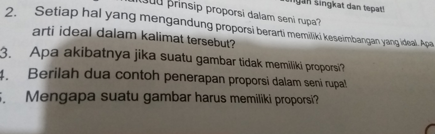 ngan singkat dan tepat! 
u prinsip proporsi dalam seni rupa? 
2. Setiap hal yang mengandung proporsi berarti memiliki keseimbangan yang ideal. Apa 
arti ideal dalam kalimat tersebut? 
3. Apa akibatnya jika suatu gambar tidak memiliki proporsi? 
4. Berilah dua contoh penerapan proporsi dalam seni rupal! 
. Mengapa suatu gambar harus memiliki proporsi?