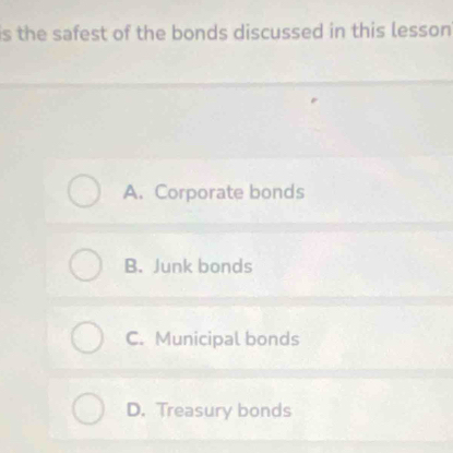 is the safest of the bonds discussed in this lesson
A. Corporate bonds
B. Junk bonds
C. Municipal bonds
D. Treasury bonds