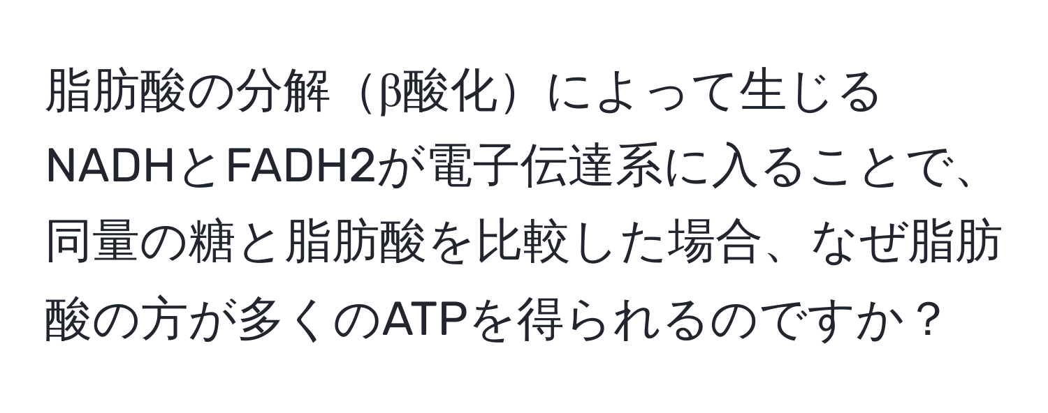 脂肪酸の分解β酸化によって生じるNADHとFADH2が電子伝達系に入ることで、同量の糖と脂肪酸を比較した場合、なぜ脂肪酸の方が多くのATPを得られるのですか？