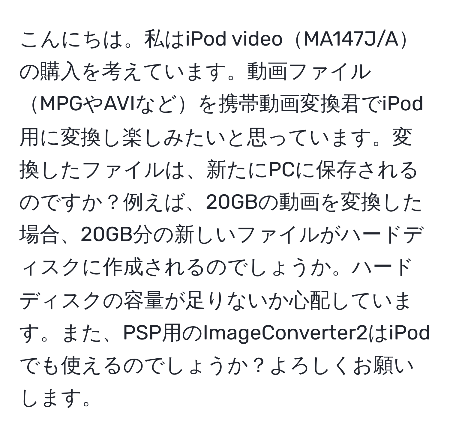 こんにちは。私はiPod videoMA147J/Aの購入を考えています。動画ファイルMPGやAVIなどを携帯動画変換君でiPod用に変換し楽しみたいと思っています。変換したファイルは、新たにPCに保存されるのですか？例えば、20GBの動画を変換した場合、20GB分の新しいファイルがハードディスクに作成されるのでしょうか。ハードディスクの容量が足りないか心配しています。また、PSP用のImageConverter2はiPodでも使えるのでしょうか？よろしくお願いします。