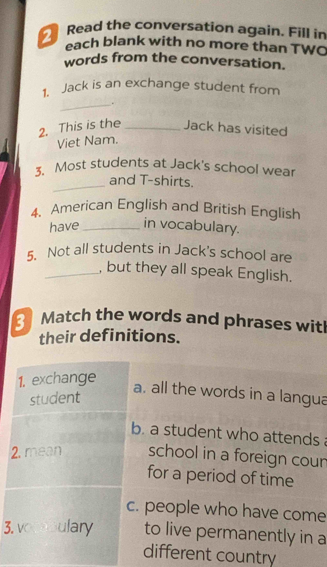 Read the conversation again. Fill in
each blank with no more than TWO
words from the conversation.
1. Jack is an exchange student from
_.
2. This is the _Jack has visited
Viet Nam.
3. Most students at Jack's school wear
_
and T-shirts.
4. American English and British English
have_ in vocabulary.
5. Not all students in Jack's school are
_, but they all speak English.
3 Match the words and phrases wit!
their definitions.
1. exchange
student
a. all the words in a langua
b a student who attends.
2. mean
school in a foreign coun
for a period of time
c. people who have come
3. vocabulary
to live permanently in a
different country