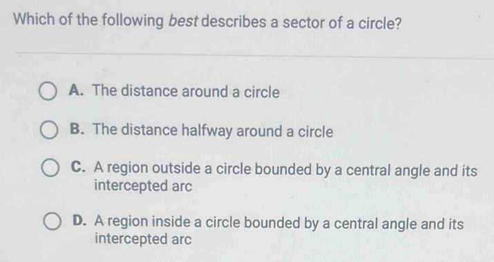 Which of the following best describes a sector of a circle?
A. The distance around a circle
B. The distance halfway around a circle
C. A region outside a circle bounded by a central angle and its
intercepted arc
D. A region inside a circle bounded by a central angle and its
intercepted arc